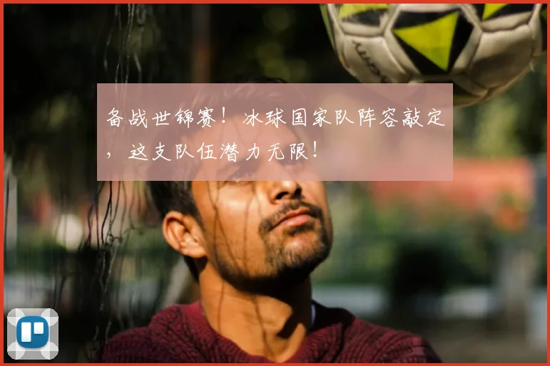 备战世锦赛!冰球国家队阵容敲定,这支队伍潜力无限!