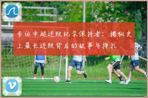 专访中超连败纪录保持者:揭秘史上最长连败背后的故事与挣扎