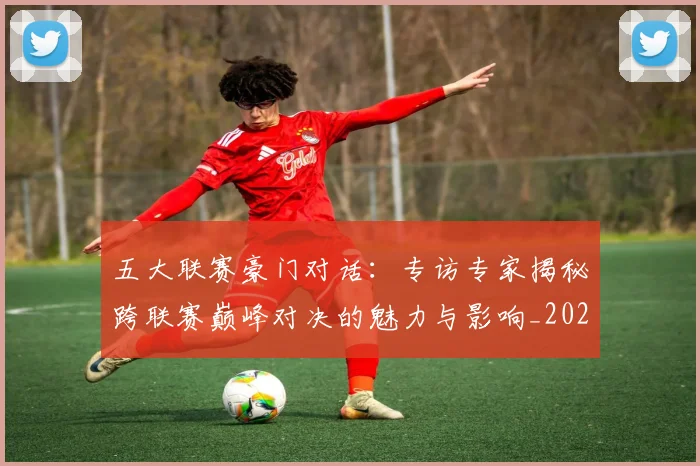 五大联赛豪门对话:专访专家揭秘跨联赛巅峰对决的魅力与影响_20260611141817